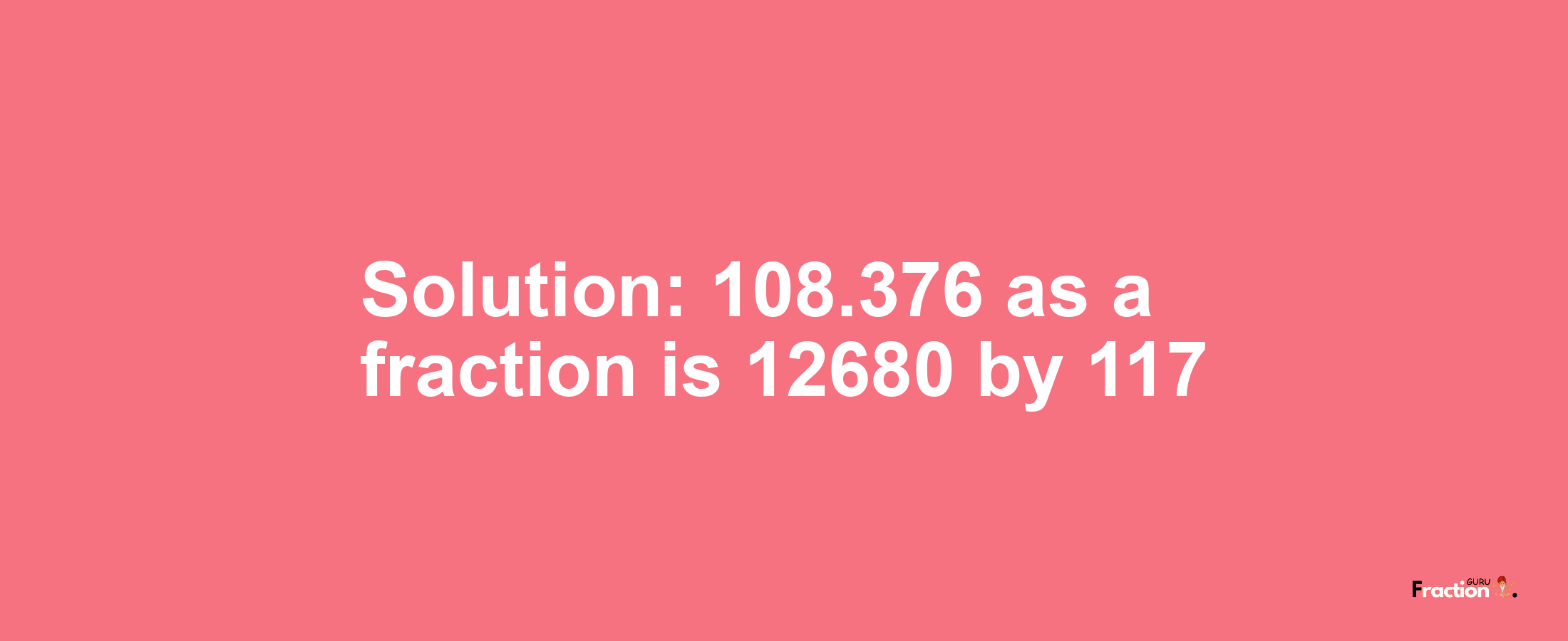 Solution:108.376 as a fraction is 12680/117